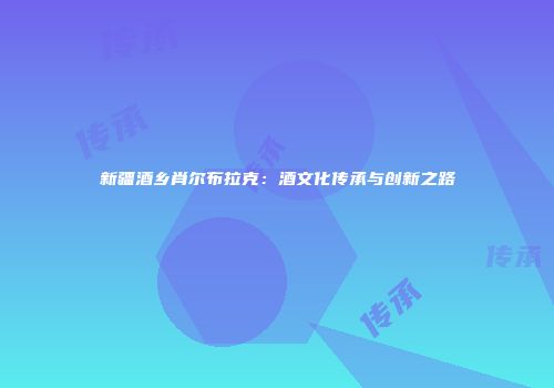 新疆酒乡肖尔布拉克：酒文化传承与创新之路