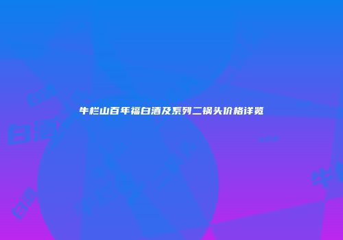牛栏山百年福白酒及系列二锅头价格详览