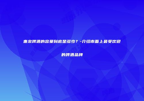 惠泉啤酒的容量到底是多少？-介绍市面上最受欢迎的啤酒品牌