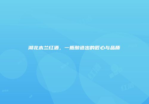 湖北木兰红酒，一瓶酿造出的匠心与品质