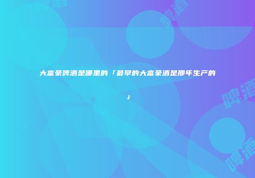 大富豪啤酒是哪里的「最早的大富豪酒是那年生产的」