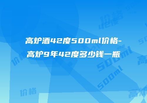 高炉酒42度500ml价格-高炉9年42度多少钱一瓶