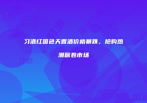习酒红国色天香酒价格暴跌，抢购热潮席卷市场