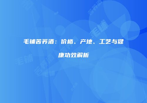 毛铺苦荞酒：价格、产地、工艺与健康功效解析