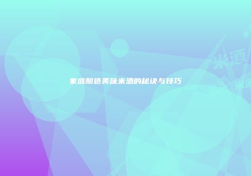 家庭酿造美味米酒的秘诀与技巧