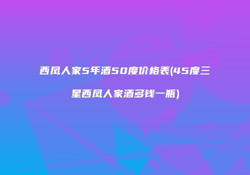 西凤人家5年酒50度价格表(45度三星西凤人家酒多钱一瓶)