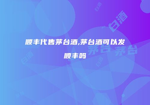 顺丰代售茅台酒,茅台酒可以发顺丰吗