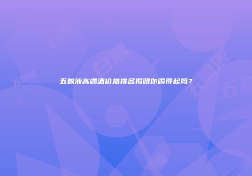 五粮液高端酒价格排名揭晓你喝得起吗？