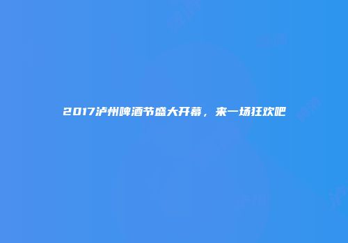2017泸州啤酒节盛大开幕，来一场狂欢吧