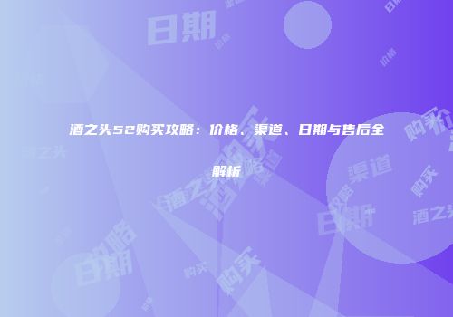 酒之头52购买攻略：价格、渠道、日期与售后全解析