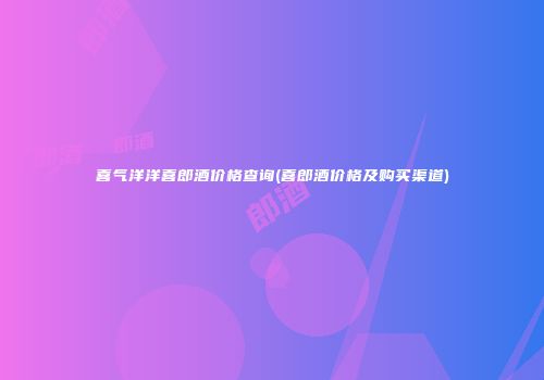 喜气洋洋喜郎酒价格查询(喜郎酒价格及购买渠道)