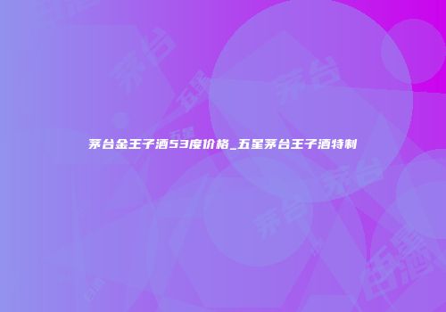 茅台金王子酒53度价格_五星茅台王子酒特制