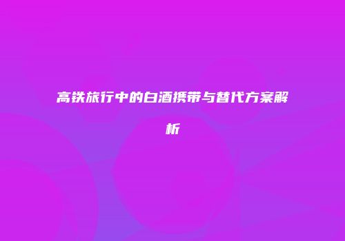 高铁旅行中的白酒携带与替代方案解析