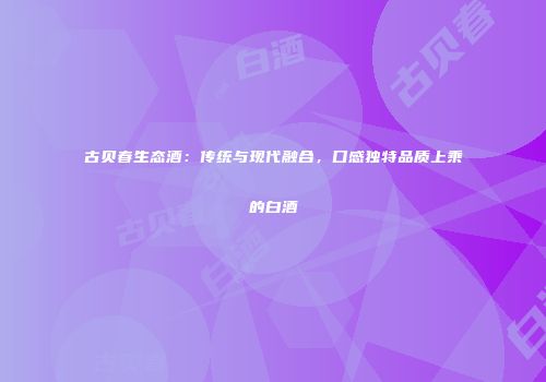 古贝春生态酒：传统与现代融合，口感独特品质上乘的白酒