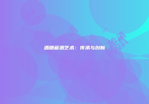酒糟藏酒艺术：传承与创新