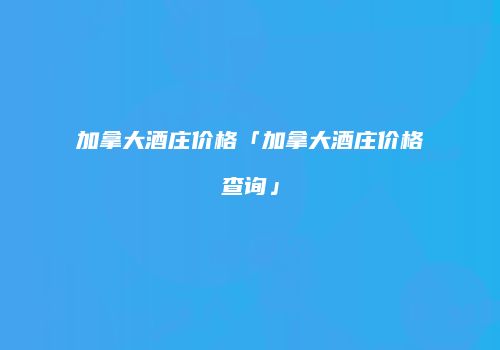 加拿大酒庄价格「加拿大酒庄价格查询」