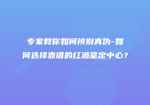 专家教你如何辨别真伪-如何选择靠谱的红酒鉴定中心？