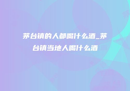 茅台镇的人都喝什么酒_茅台镇当地人喝什么酒
