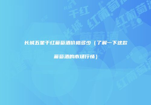 长城五星干红葡萄酒价格多少（了解一下这款葡萄酒的市场行情）