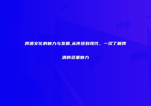 啤酒文化的魅力与发展,从传统到现代，一次了解啤酒的多重魅力