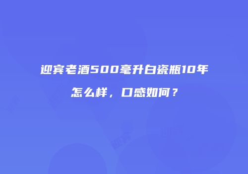 迎宾老酒500毫升白瓷瓶10年怎么样，口感如何？