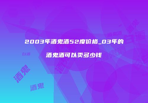 2003年酒鬼酒52度价格_03年的酒鬼酒可以卖多少钱