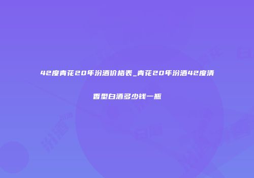 42度青花20年汾酒价格表_青花20年汾酒42度清香型白酒多少钱一瓶