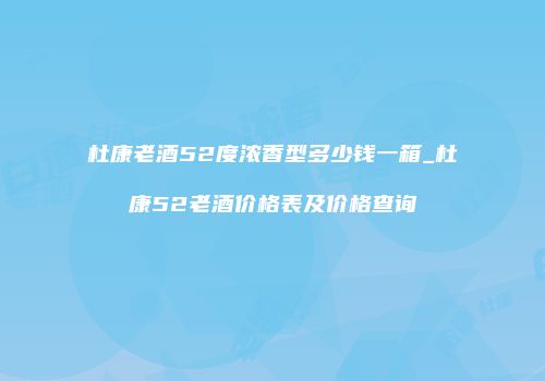 杜康老酒52度浓香型多少钱一箱_杜康52老酒价格表及价格查询
