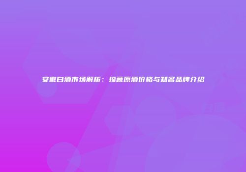 安徽白酒市场解析：珍藏原酒价格与知名品牌介绍