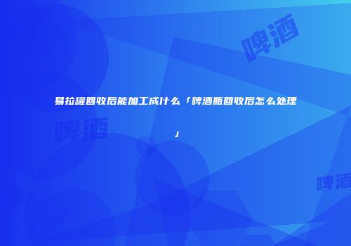 易拉罐回收后能加工成什么「啤酒瓶回收后怎么处理」