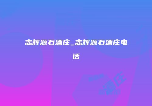 志辉源石酒庄_志辉源石酒庄电话