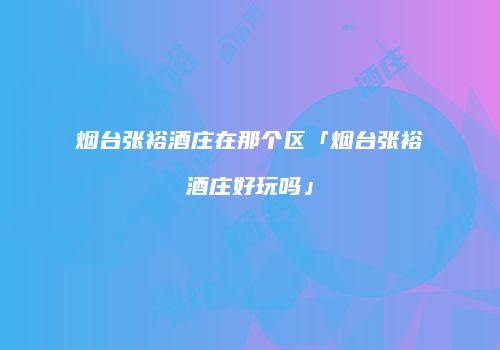 烟台张裕酒庄在那个区「烟台张裕酒庄好玩吗」
