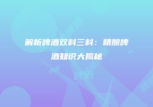 解析啤酒双料三料：精酿啤酒知识大揭秘