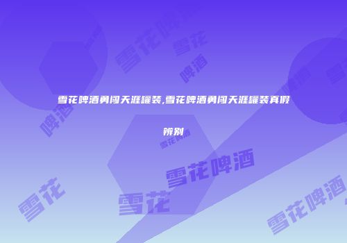 雪花啤酒勇闯天涯罐装,雪花啤酒勇闯天涯罐装真假辨别