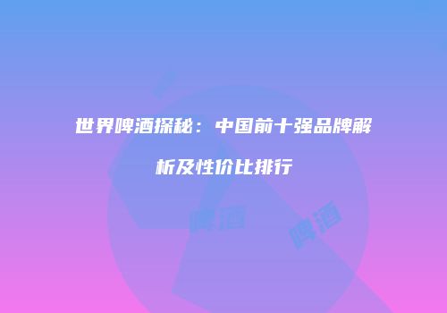 世界啤酒探秘：中国前十强品牌解析及性价比排行