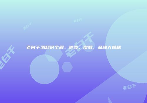 老白干酒知识全解：种类、度数、品牌大揭秘