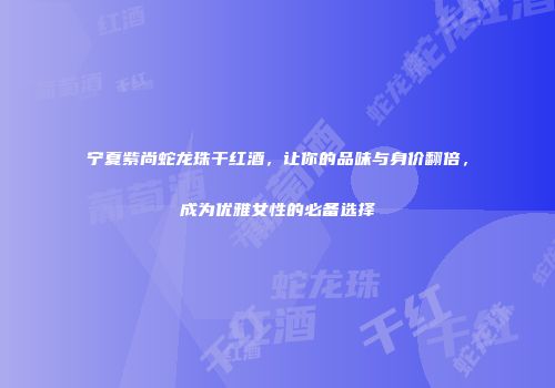 宁夏紫尚蛇龙珠干红酒，让你的品味与身价翻倍，成为优雅女性的必备选择