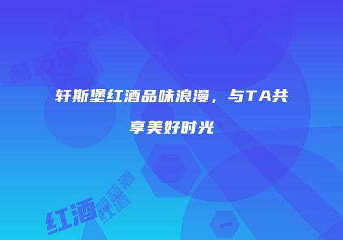 轩斯堡红酒品味浪漫，与TA共享美好时光