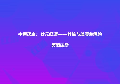 中原瑰宝：壮元红酒——养生与浪漫兼得的美酒佳酿