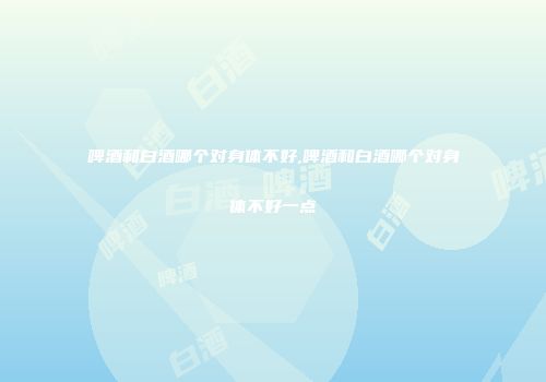 啤酒和白酒哪个对身体不好,啤酒和白酒哪个对身体不好一点