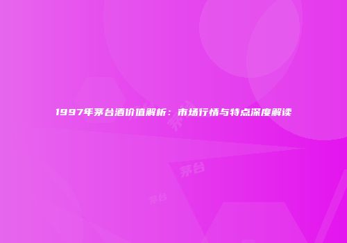 1997年茅台酒价值解析：市场行情与特点深度解读