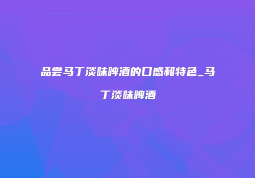 品尝马丁淡味啤酒的口感和特色_马丁淡味啤酒