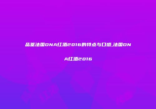 品鉴法国DNA红酒2016的特点与口感,法国DNA红酒2016