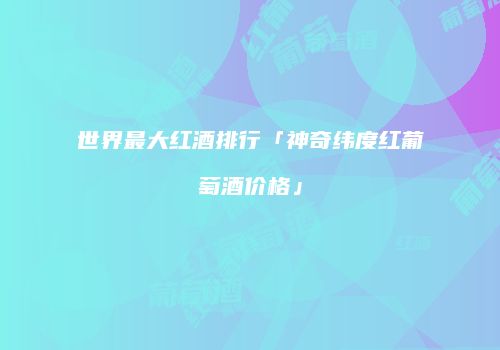 世界最大红酒排行「神奇纬度红葡萄酒价格」