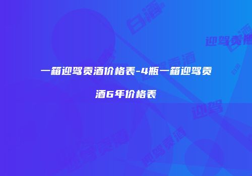 一箱迎驾贡酒价格表-4瓶一箱迎驾贡酒6年价格表