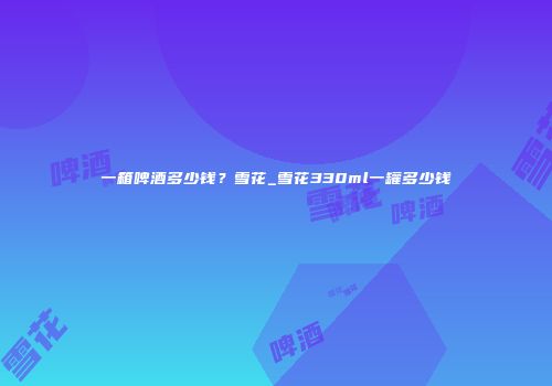 一箱啤酒多少钱？雪花_雪花330ml一罐多少钱