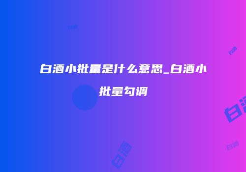 白酒小批量是什么意思_白酒小批量勾调
