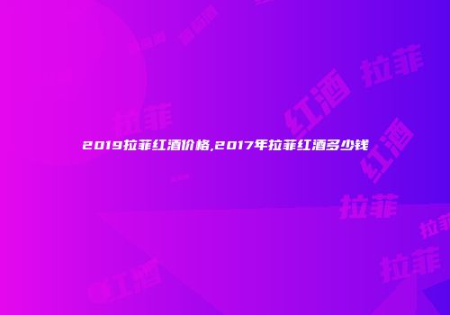 2019拉菲红酒价格,2017年拉菲红酒多少钱