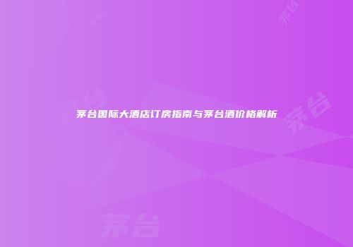 茅台国际大酒店订房指南与茅台酒价格解析