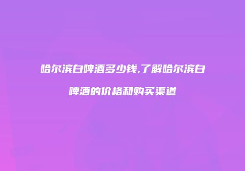 哈尔滨白啤酒多少钱,了解哈尔滨白啤酒的价格和购买渠道